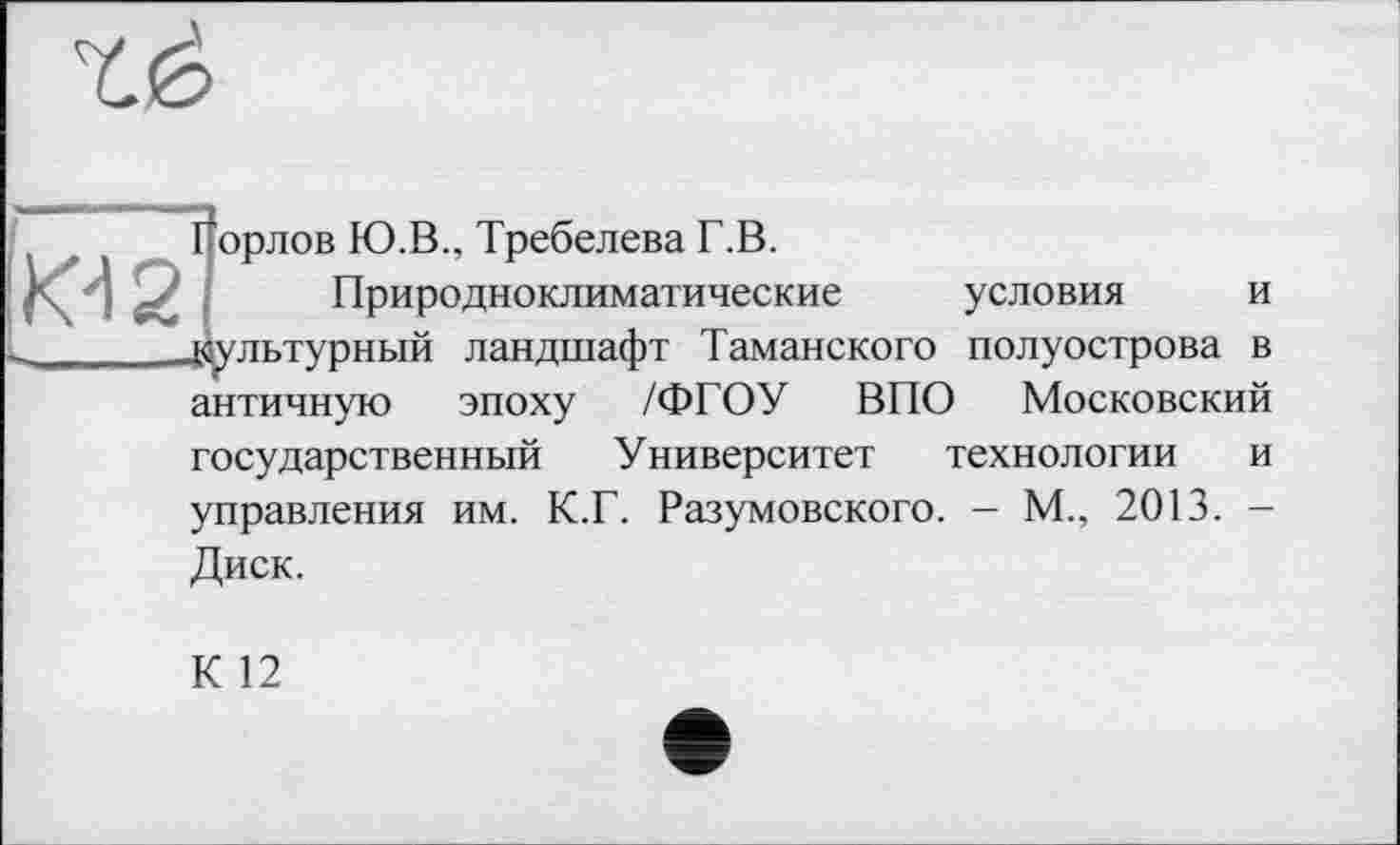 ﻿Горлов Ю.В., Требелева Г.В.
Природноклиматические условия и культурный ландшафт Таманского полуострова в античную эпоху /ФГОУ ВПО Московский государственный Университет технологии и управления им. К.Г. Разумовского. - М., 2013. -Диск.
К 12